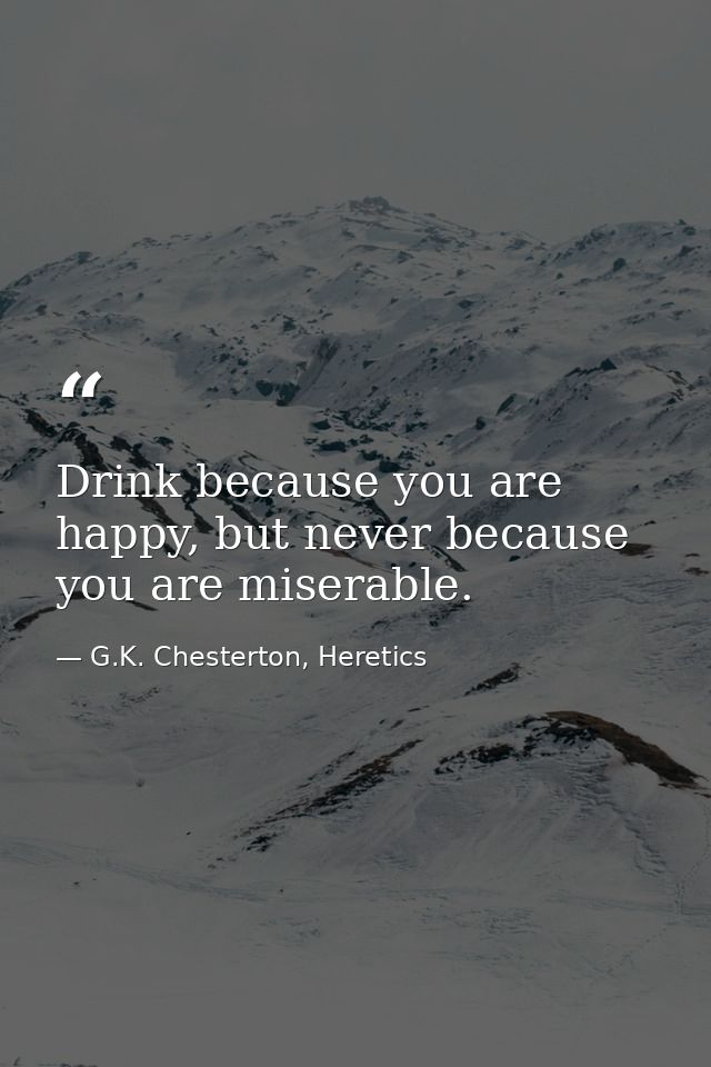 Drink because you are happy, but never because you are miserable. — G.K. Chesterton, Heretics