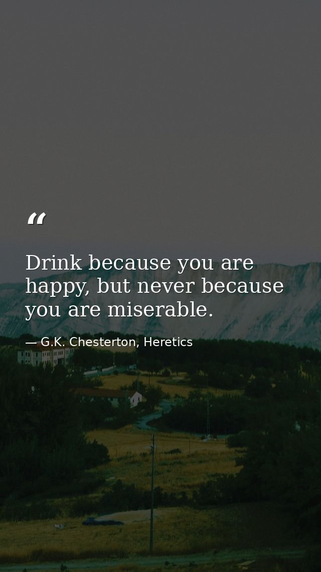 Drink because you are happy, but never because you are miserable. — G.K. Chesterton, Heretics