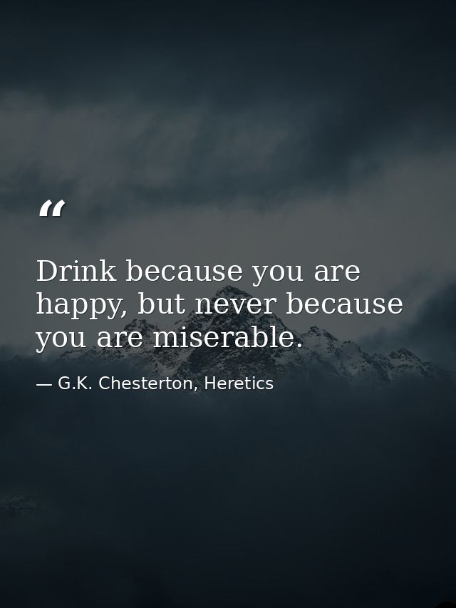 Drink because you are happy, but never because you are miserable. — G.K. Chesterton, Heretics