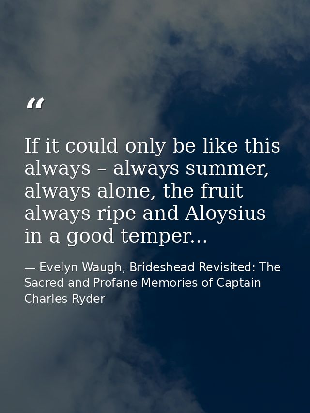 If it could only be like this always – always summer, always alone, the fruit always ripe and Aloysius in a good temper. — Evelyn Waugh, Brideshead Revisited: The Sacred and Profane Memories of Captain Charles Ryder