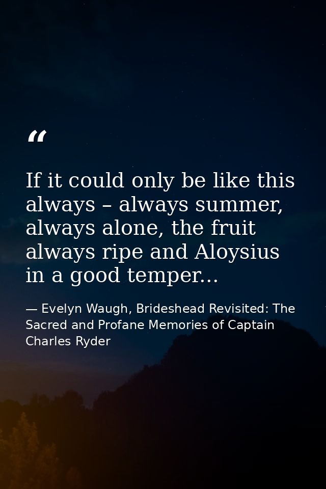 If it could only be like this always – always summer, always alone, the fruit always ripe and Aloysius in a good temper. — Evelyn Waugh, Brideshead Revisited: The Sacred and Profane Memories of Captain Charles Ryder