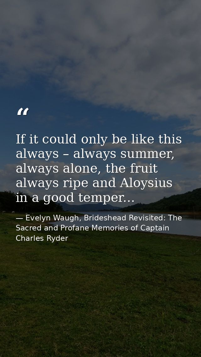 If it could only be like this always – always summer, always alone, the fruit always ripe and Aloysius in a good temper. — Evelyn Waugh, Brideshead Revisited: The Sacred and Profane Memories of Captain Charles Ryder