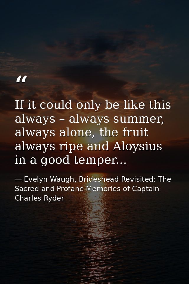 If it could only be like this always – always summer, always alone, the fruit always ripe and Aloysius in a good temper. — Evelyn Waugh, Brideshead Revisited: The Sacred and Profane Memories of Captain Charles Ryder