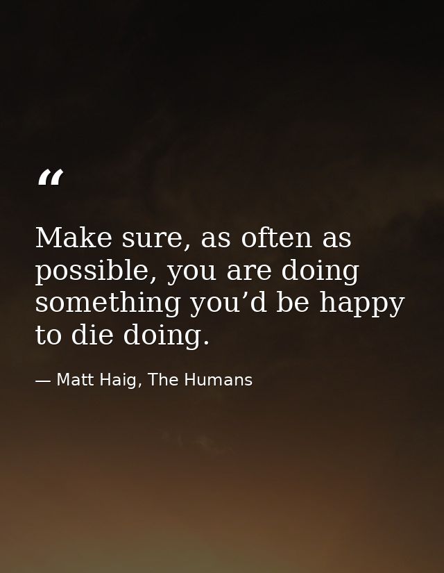 Make sure, as often as possible, you are doing something you’d be happy to die doing. — Matt Haig, The Humans