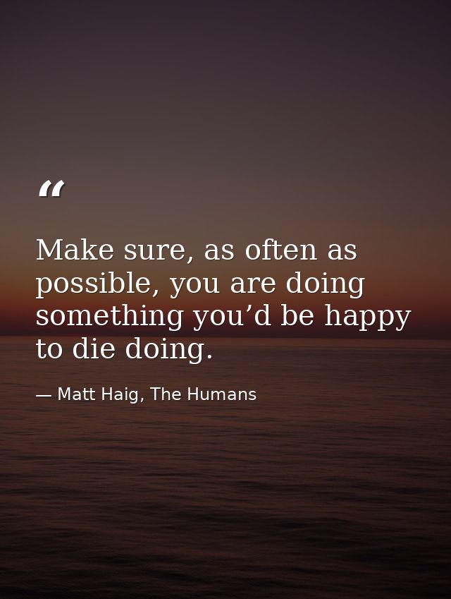 Make sure, as often as possible, you are doing something you’d be happy to die doing. — Matt Haig, The Humans