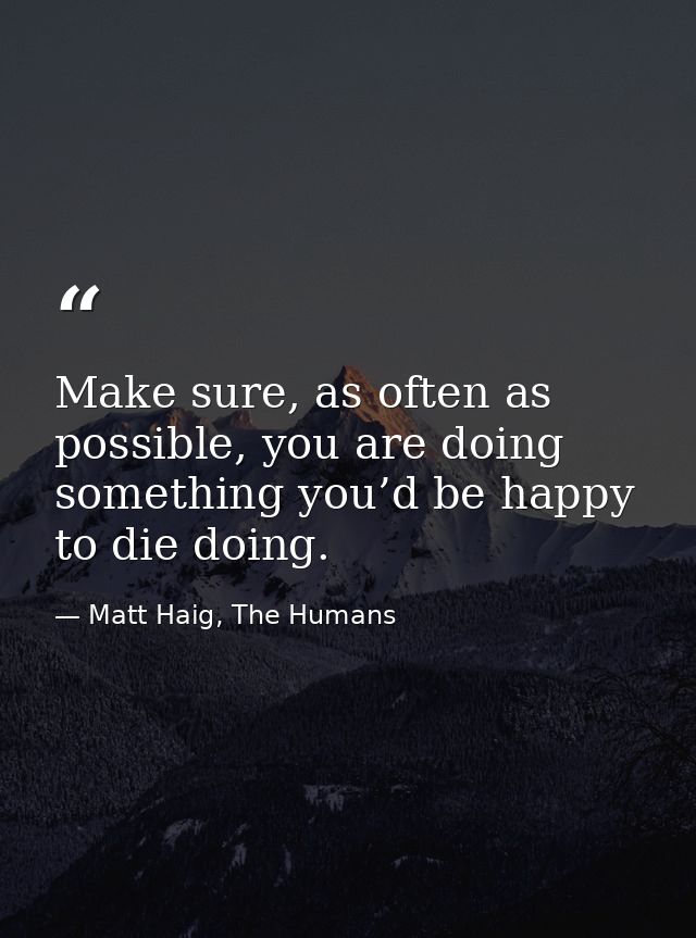 Make sure, as often as possible, you are doing something you’d be happy to die doing. — Matt Haig, The Humans