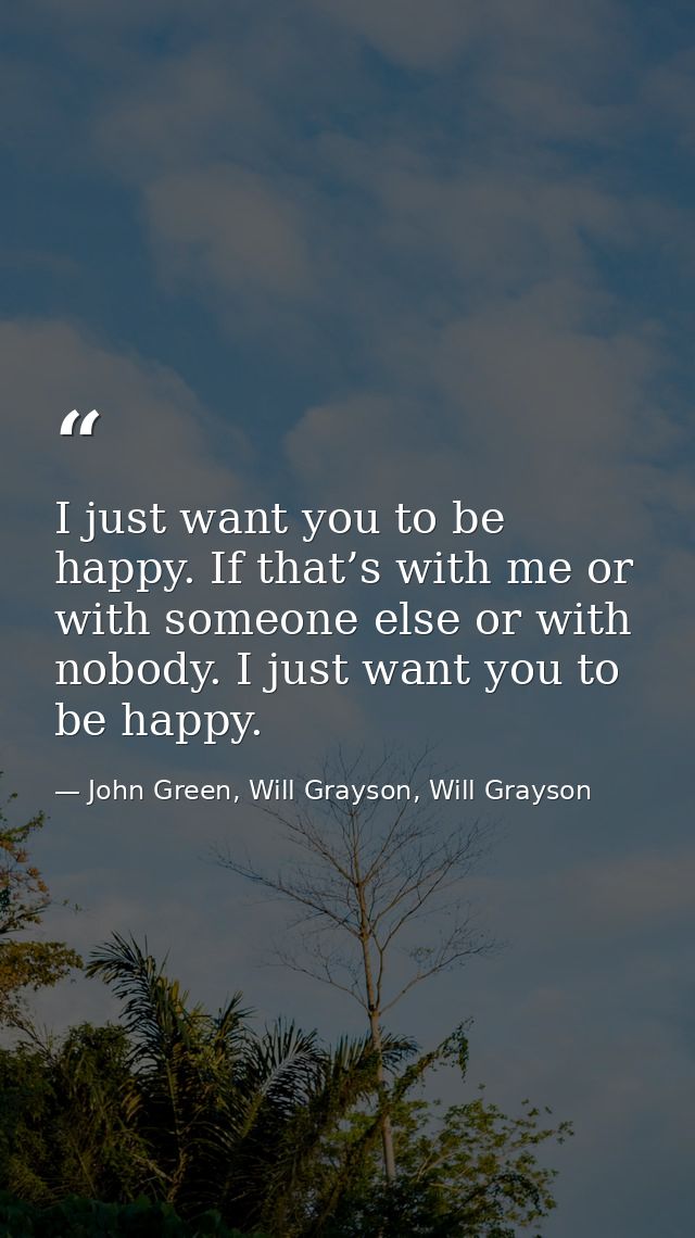 I just want you to be happy. If that’s with me or with someone else or with nobody. I just want you to be happy. — John Green, Will Grayson, Will Grayson