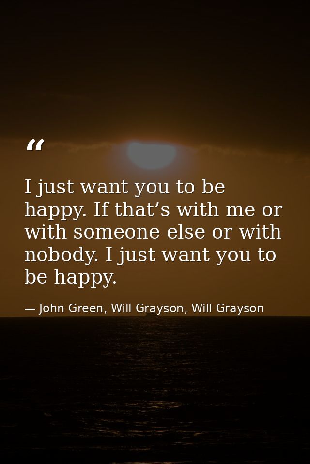 I just want you to be happy. If that’s with me or with someone else or with nobody. I just want you to be happy. — John Green, Will Grayson, Will Grayson