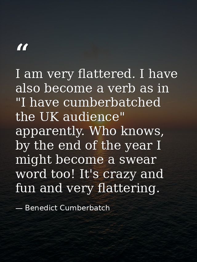 I am very flattered. I have also become a verb as in "I have cumberbatched the UK audience" apparently. Who knows, by th — Benedict Cumberbatch