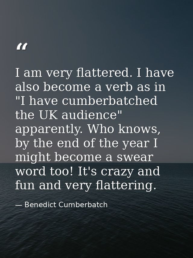 I am very flattered. I have also become a verb as in "I have cumberbatched the UK audience" apparently. Who knows, by th — Benedict Cumberbatch