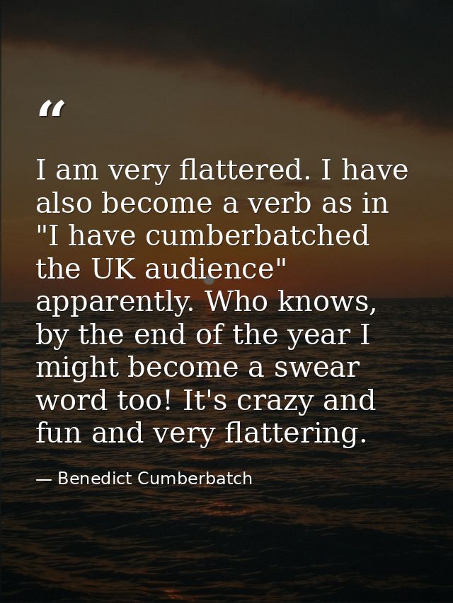 I am very flattered. I have also become a verb as in "I have cumberbatched the UK audience" apparently. Who knows, by th — Benedict Cumberbatch