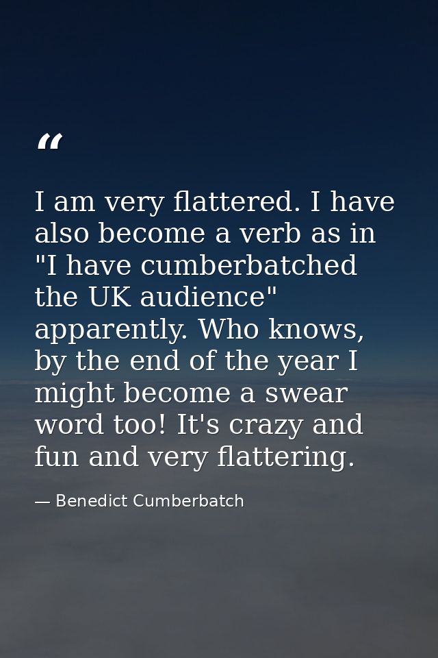 I am very flattered. I have also become a verb as in "I have cumberbatched the UK audience" apparently. Who knows, by th — Benedict Cumberbatch