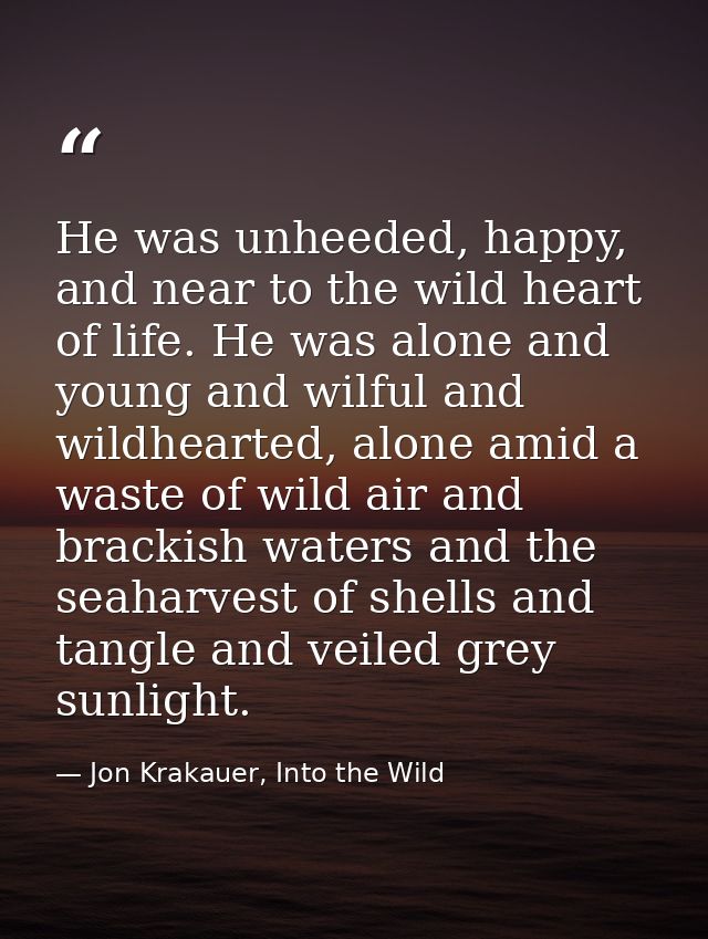He was unheeded, happy, and near to the wild heart of life. He was alone and young and wilful and wildhearted, alone ami — Jon Krakauer, Into the Wild