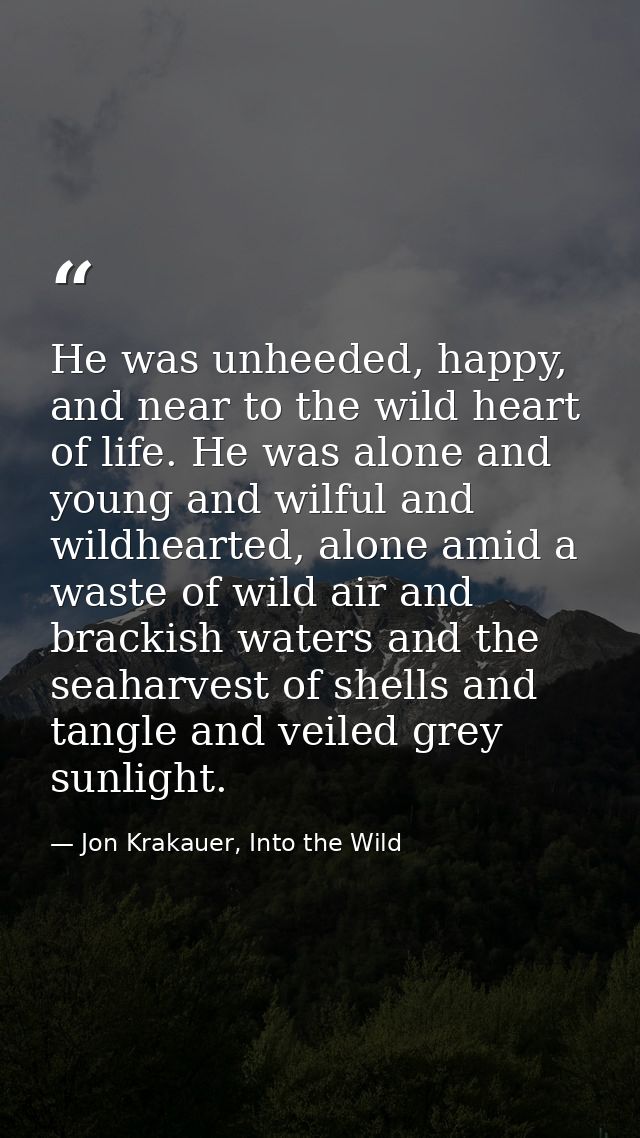 He was unheeded, happy, and near to the wild heart of life. He was alone and young and wilful and wildhearted, alone ami — Jon Krakauer, Into the Wild