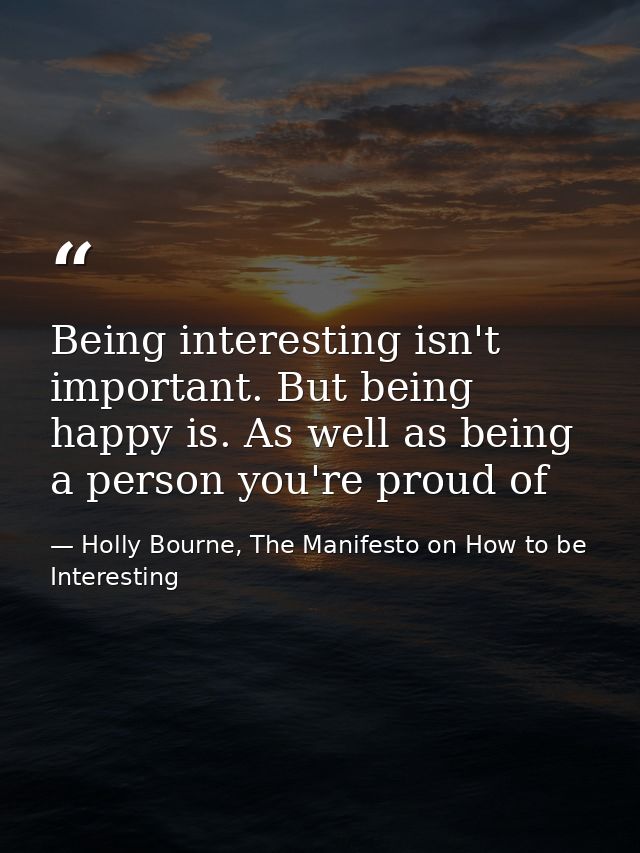 Being interesting isn't important. But being happy is. As well as being a person you're proud of — Holly Bourne, The Manifesto on How to be Interesting