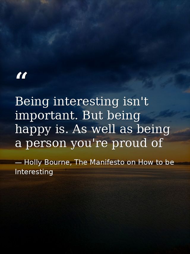 Being interesting isn't important. But being happy is. As well as being a person you're proud of — Holly Bourne, The Manifesto on How to be Interesting