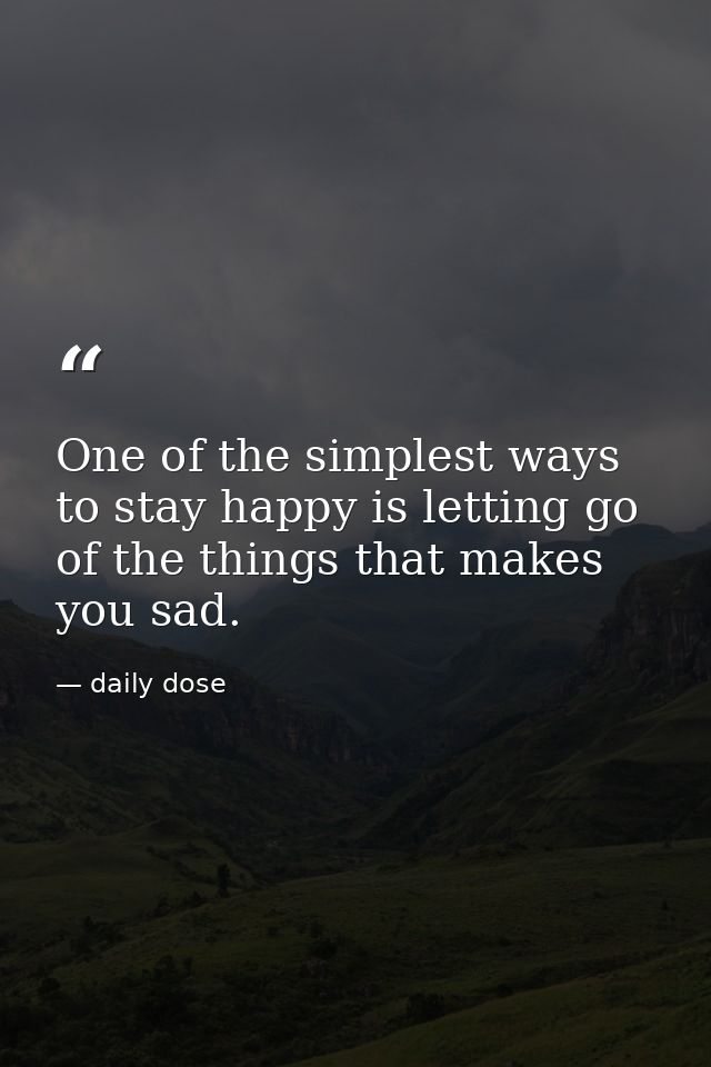 One of the simplest ways to stay happy is letting go of the things that makes you sad. — daily dose