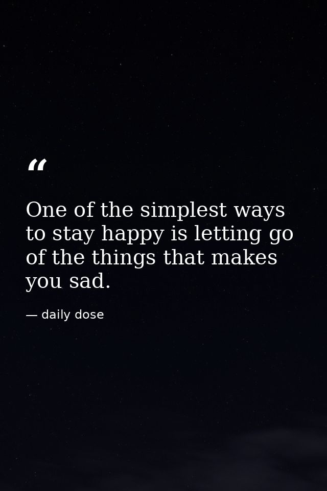 One of the simplest ways to stay happy is letting go of the things that makes you sad. — daily dose