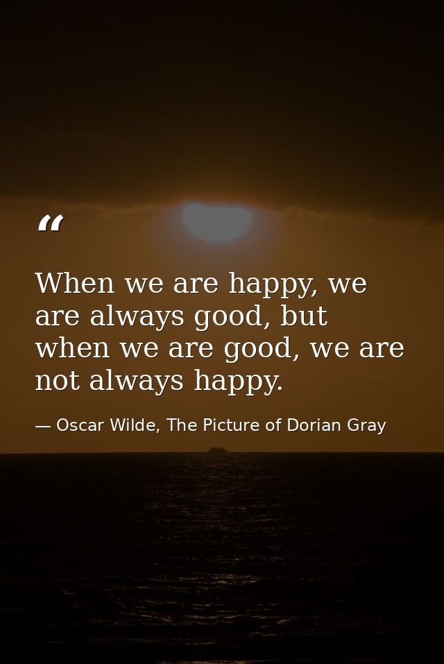 When we are happy, we are always good, but when we are good, we are not always happy. — Oscar Wilde, The Picture of Dorian Gray
