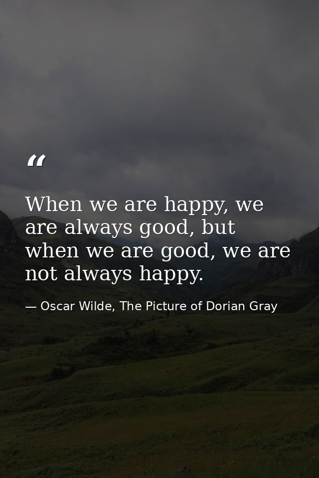 When we are happy, we are always good, but when we are good, we are not always happy. — Oscar Wilde, The Picture of Dorian Gray