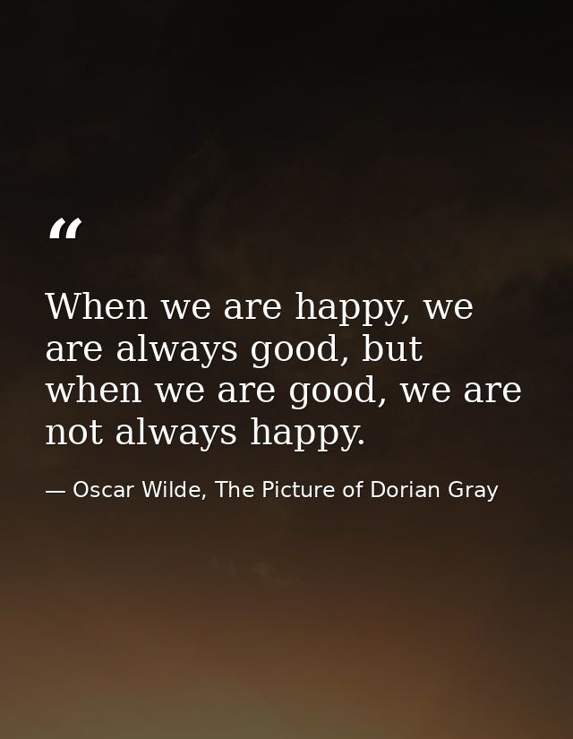 When we are happy, we are always good, but when we are good, we are not always happy. — Oscar Wilde, The Picture of Dorian Gray