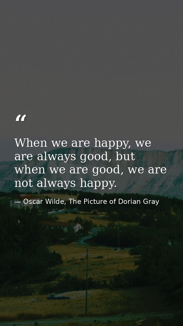 When we are happy, we are always good, but when we are good, we are not always happy. — Oscar Wilde, The Picture of Dorian Gray