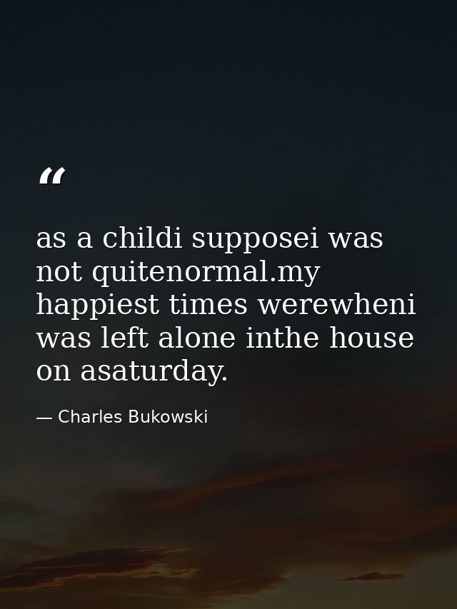 as a childi supposei was not quitenormal.my happiest times werewheni was left alone inthe house on asaturday. — Charles Bukowski