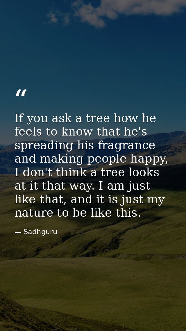 If you ask a tree how he feels to know that he's spreading his fragrance and making people happy, I don't think a tree l — Sadhguru