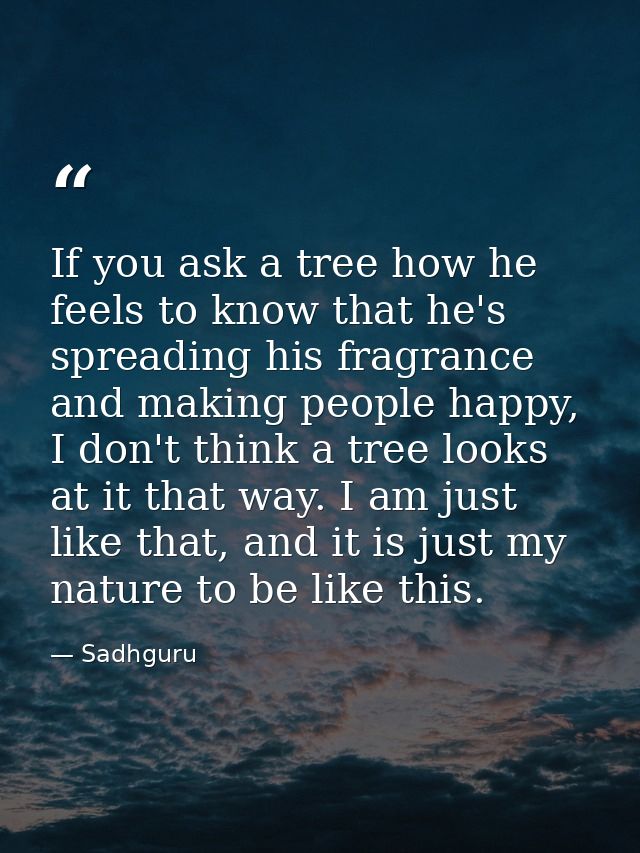 If you ask a tree how he feels to know that he's spreading his fragrance and making people happy, I don't think a tree l — Sadhguru