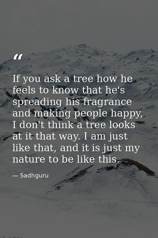 If you ask a tree how he feels to know that he's spreading his fragrance and making people happy, I don't think a tree l — Sadhguru