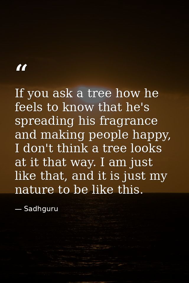 If you ask a tree how he feels to know that he's spreading his fragrance and making people happy, I don't think a tree l — Sadhguru
