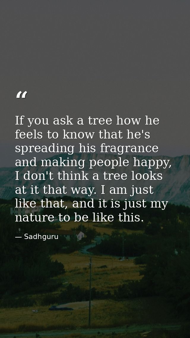 If you ask a tree how he feels to know that he's spreading his fragrance and making people happy, I don't think a tree l — Sadhguru