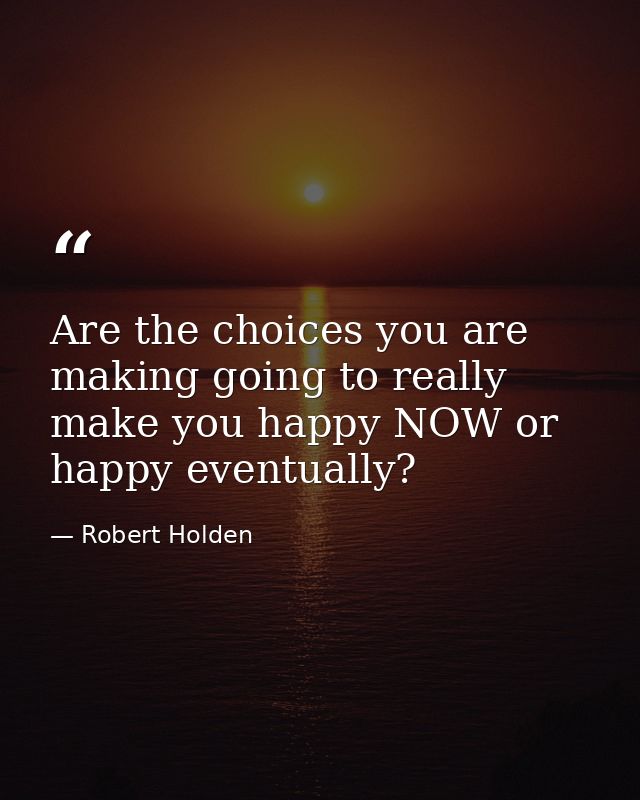 Are the choices you are making going to really make you happy NOW or happy eventually? — Robert Holden