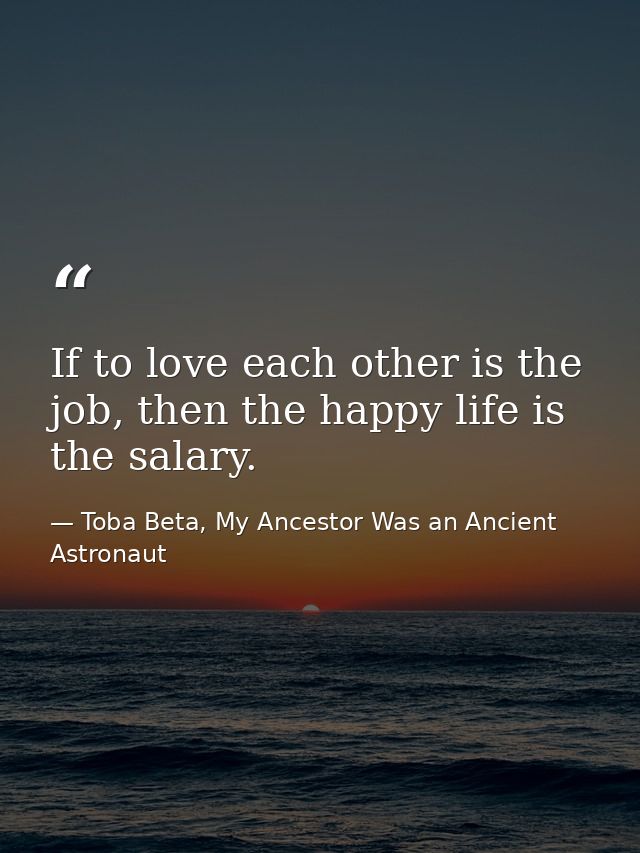 If to love each other is the job, then the happy life is the salary. — Toba Beta, My Ancestor Was an Ancient Astronaut