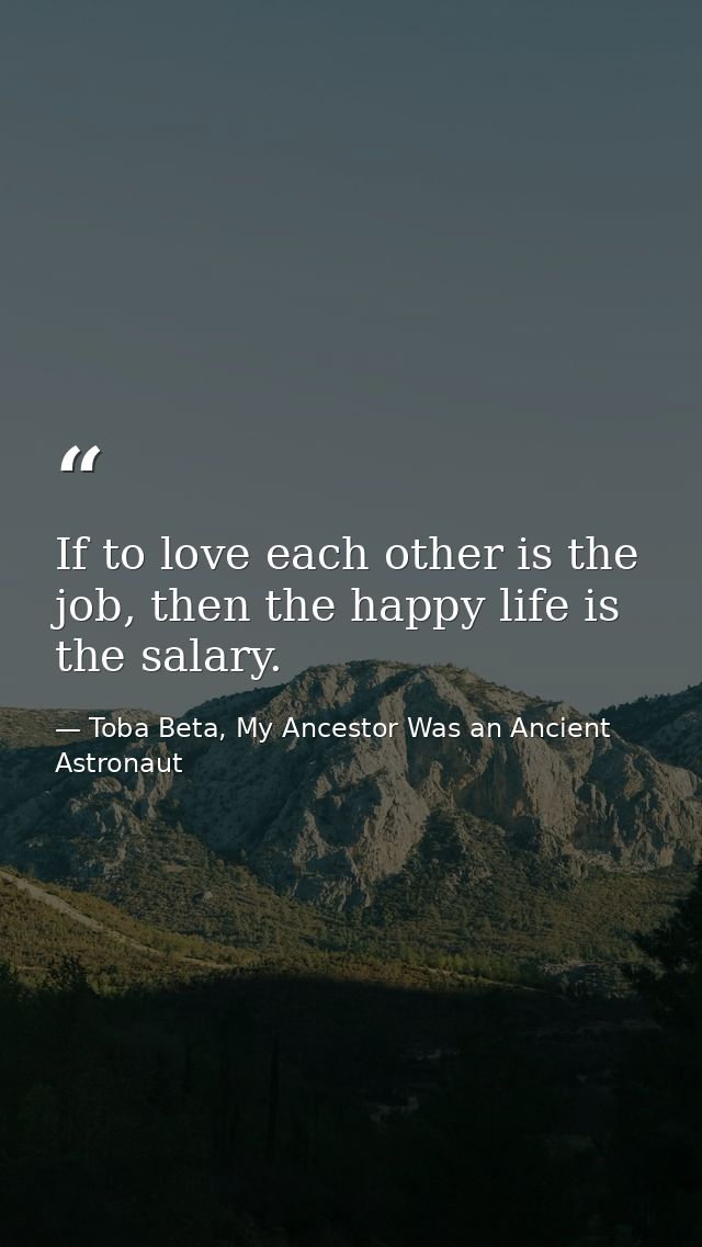 If to love each other is the job, then the happy life is the salary. — Toba Beta, My Ancestor Was an Ancient Astronaut