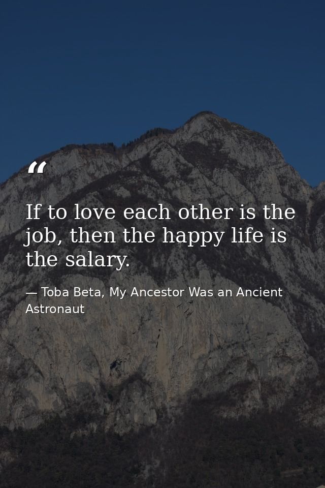 If to love each other is the job, then the happy life is the salary. — Toba Beta, My Ancestor Was an Ancient Astronaut