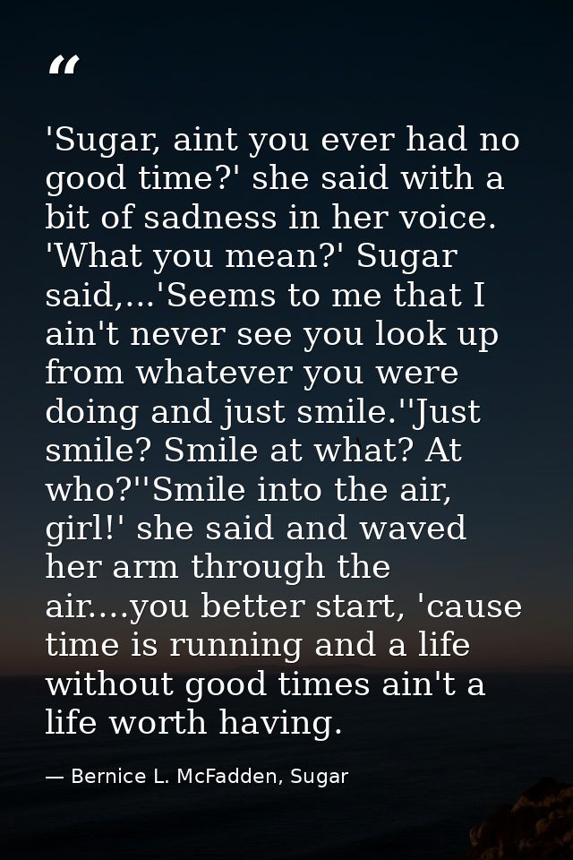 'Sugar, aint you ever had no good time?' she said with a bit of sadness in her voice. 'What you mean?' Sugar said,...'Se — Bernice L. McFadden, Sugar