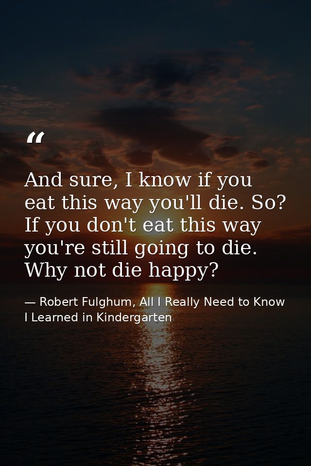 And sure, I know if you eat this way you'll die. So? If you don't eat this way you're still going to die. Why not die ha — Robert Fulghum, All I Really Need to Know I Learned in Kindergarten