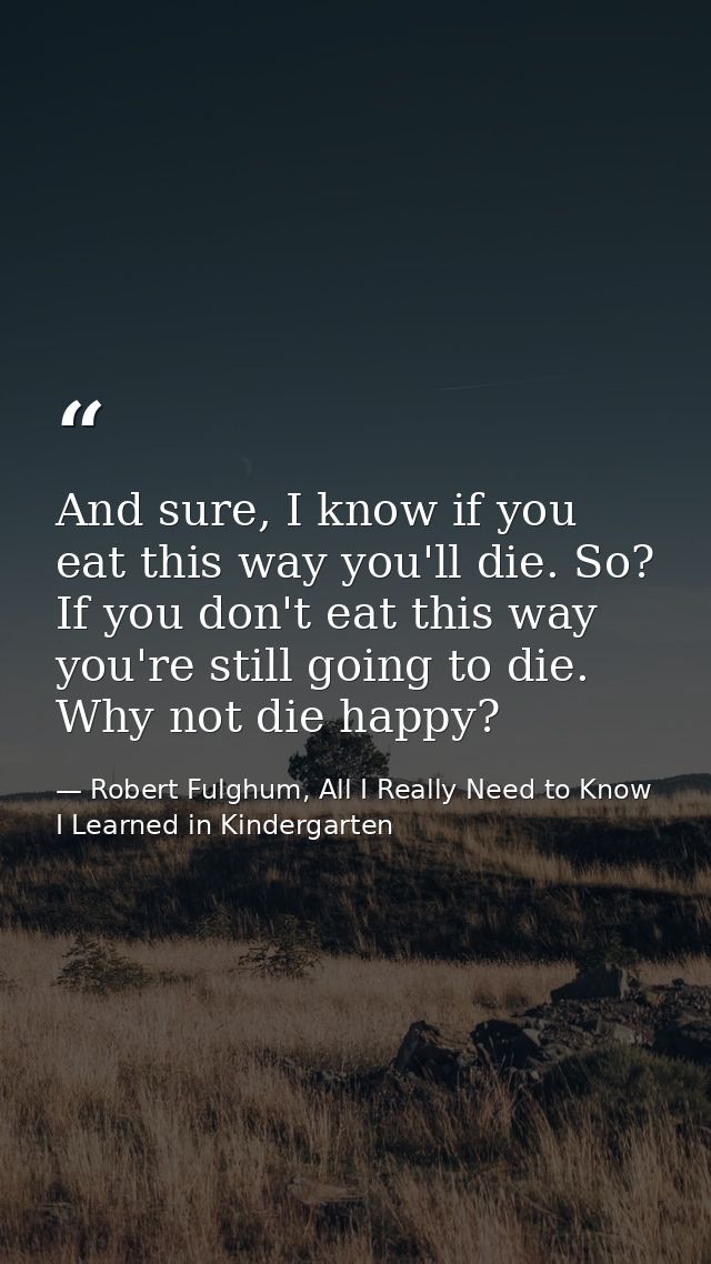 And sure, I know if you eat this way you'll die. So? If you don't eat this way you're still going to die. Why not die ha — Robert Fulghum, All I Really Need to Know I Learned in Kindergarten