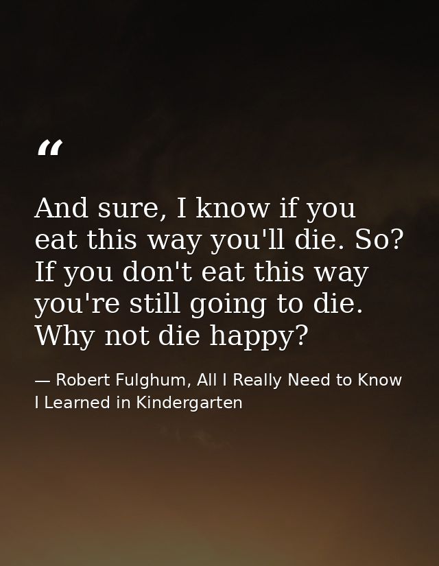 And sure, I know if you eat this way you'll die. So? If you don't eat this way you're still going to die. Why not die ha — Robert Fulghum, All I Really Need to Know I Learned in Kindergarten