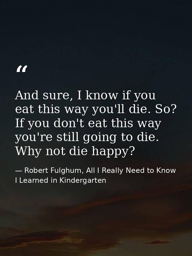 And sure, I know if you eat this way you'll die. So? If you don't eat this way you're still going to die. Why not die ha — Robert Fulghum, All I Really Need to Know I Learned in Kindergarten