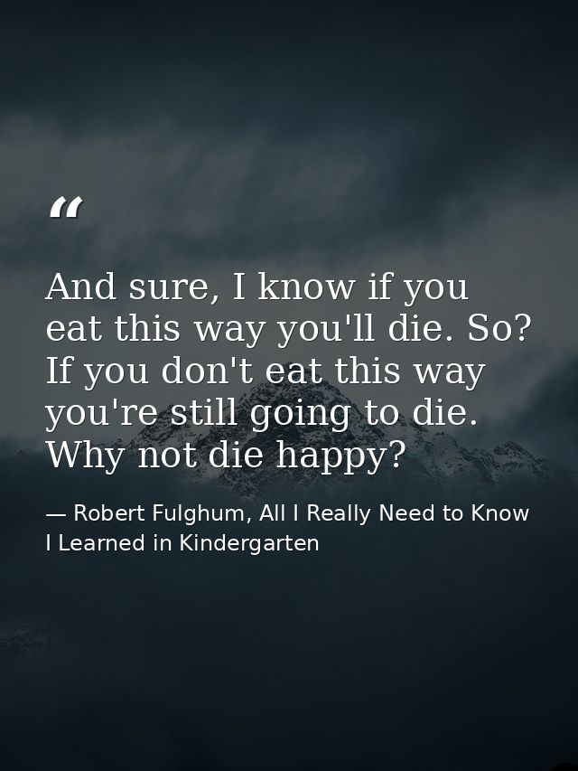 And sure, I know if you eat this way you'll die. So? If you don't eat this way you're still going to die. Why not die ha — Robert Fulghum, All I Really Need to Know I Learned in Kindergarten