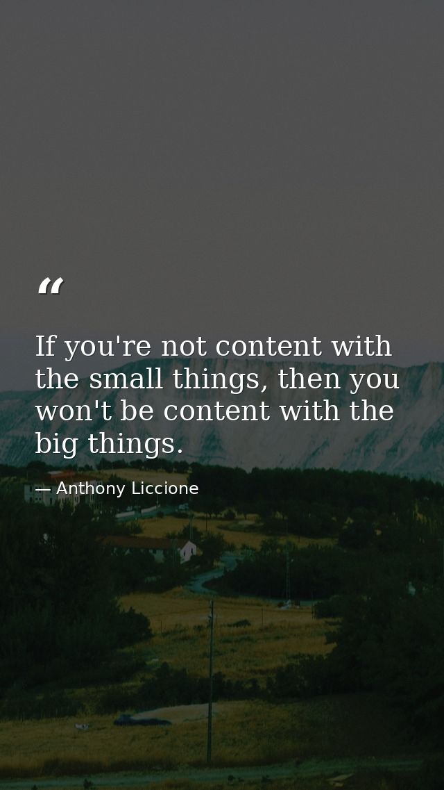 If you're not content with the small things, then you won't be content with the big things. — Anthony Liccione