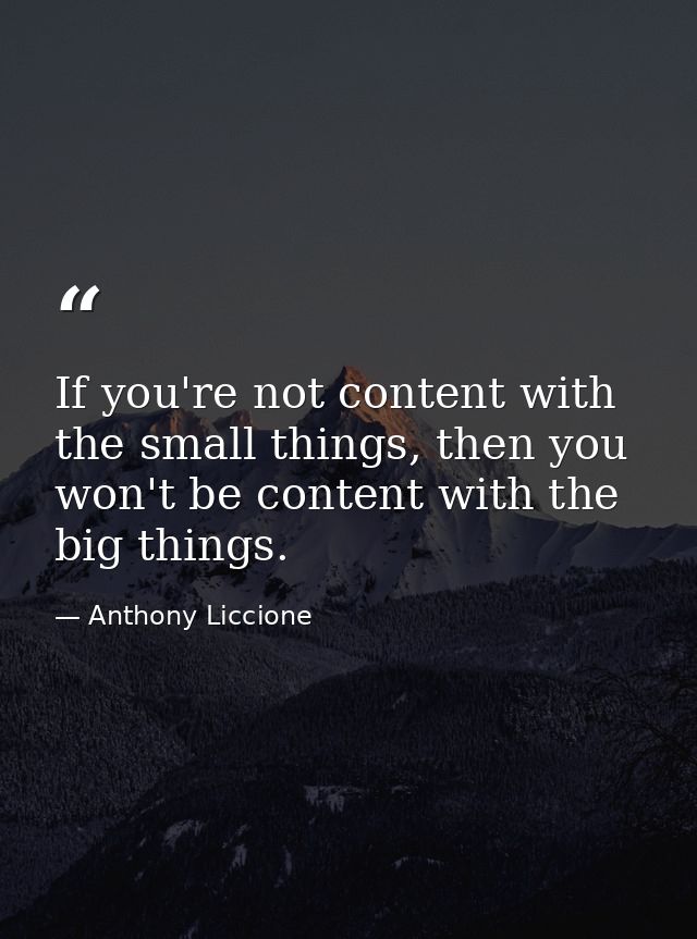 If you're not content with the small things, then you won't be content with the big things. — Anthony Liccione