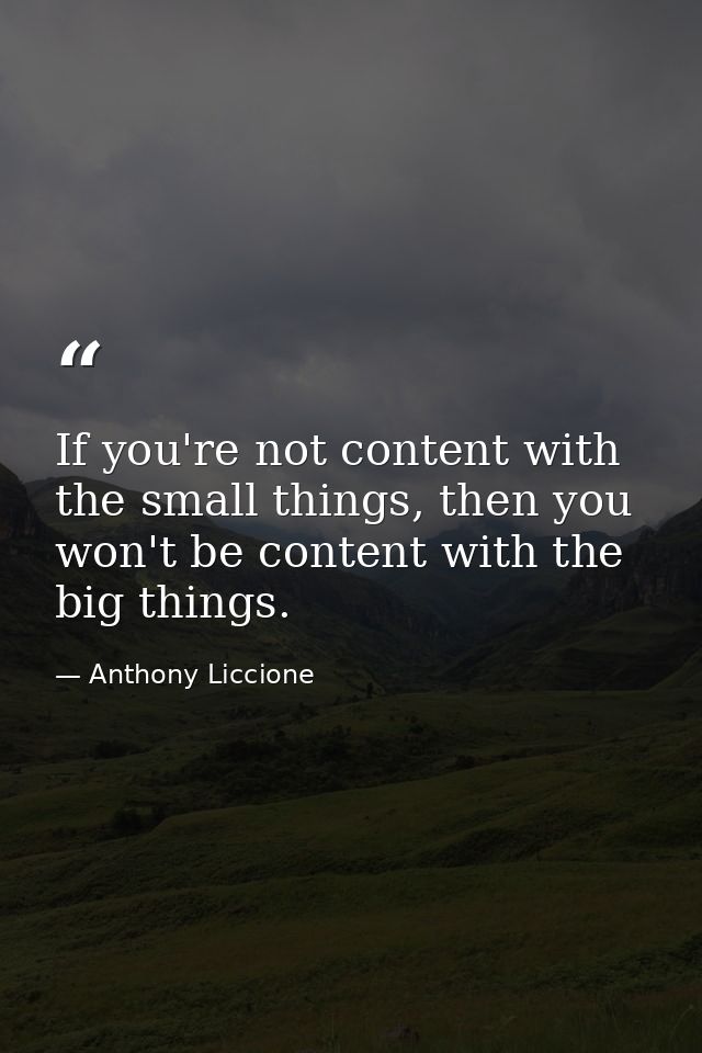 If you're not content with the small things, then you won't be content with the big things. — Anthony Liccione