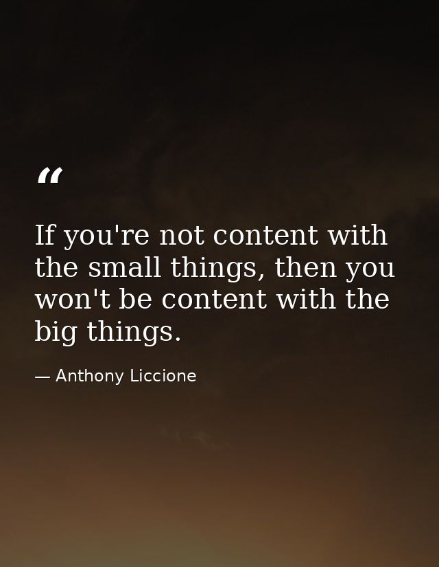 If you're not content with the small things, then you won't be content with the big things. — Anthony Liccione