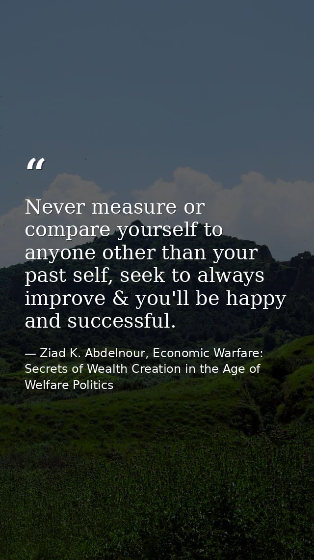 Never measure or compare yourself to anyone other than your past self, seek to always improve & you'll be happy and succ — Ziad K. Abdelnour, Economic Warfare: Secrets of Wealth Creation in the Age of Welfare Politics