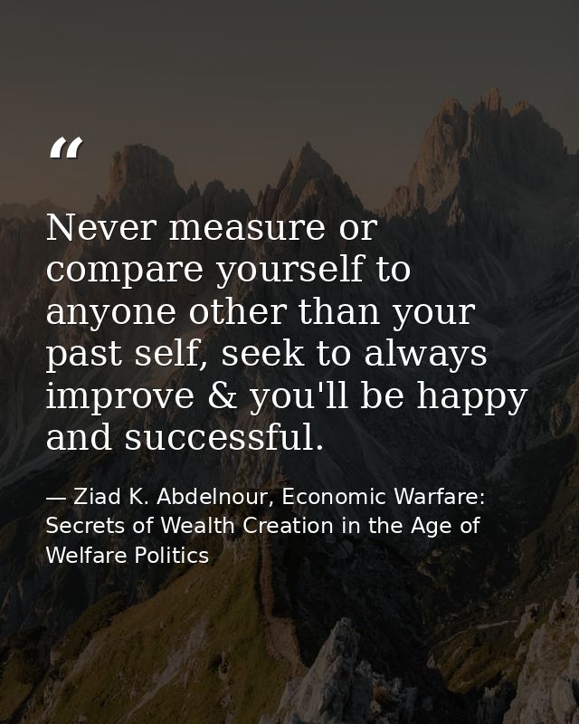Never measure or compare yourself to anyone other than your past self, seek to always improve & you'll be happy and succ — Ziad K. Abdelnour, Economic Warfare: Secrets of Wealth Creation in the Age of Welfare Politics