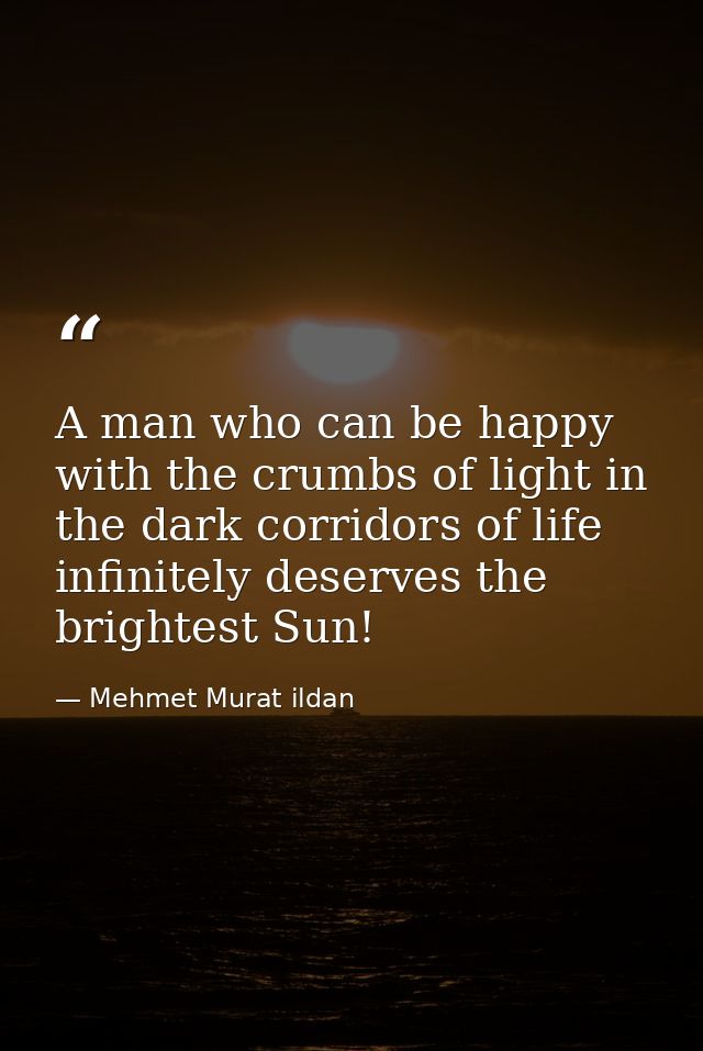 A man who can be happy with the crumbs of light in the dark corridors of life infinitely deserves the brightest Sun! — Mehmet Murat ildan