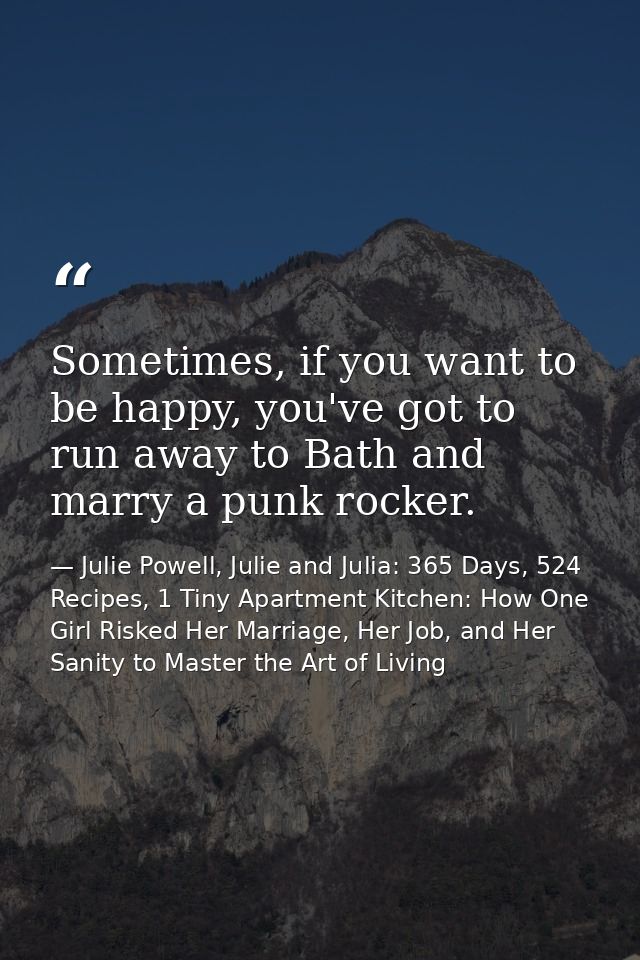 Sometimes, if you want to be happy, you've got to run away to Bath and marry a punk rocker. — Julie Powell, Julie and Julia: 365 Days, 524 Recipes, 1 Tiny Apartment Kitchen: How One Girl Risked Her Marriage, Her Job, and Her Sanity to Master the Art of Living